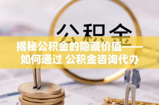 龙南揭秘公积金的隐藏价值——如何通过 公积金咨询代办提取 优化财富管理
