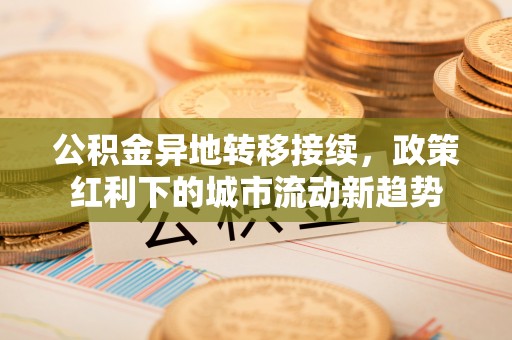 龙南公积金异地转移接续，政策红利下的城市流动新趋势