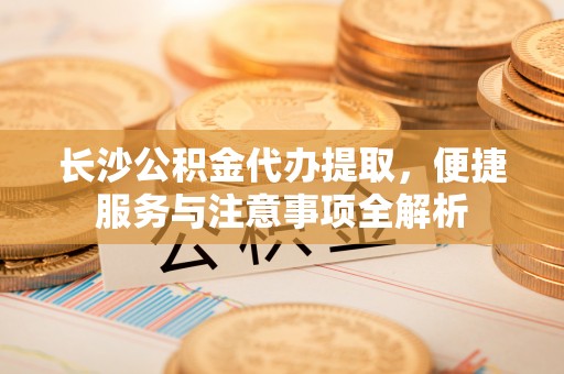 龙南长沙公积金代办提取，便捷服务与注意事项全解析