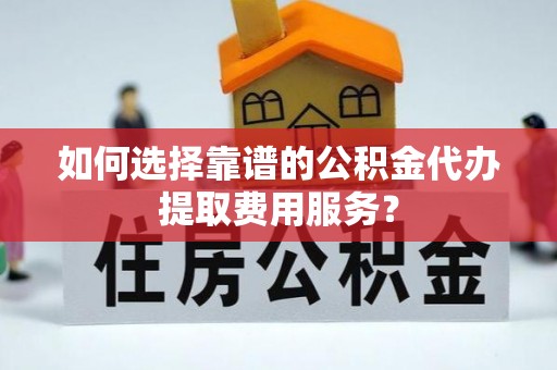 龙南如何选择靠谱的公积金代办提取费用服务？