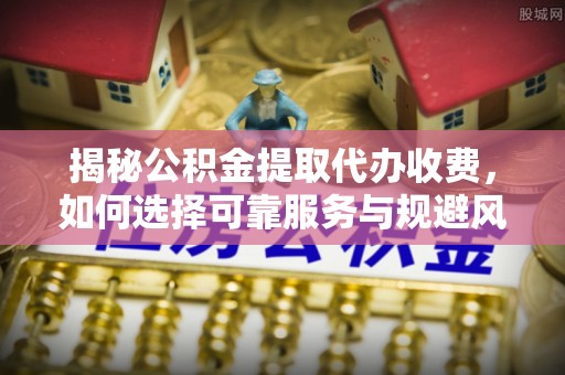龙南揭秘公积金提取代办收费，如何选择可靠服务与规避风险