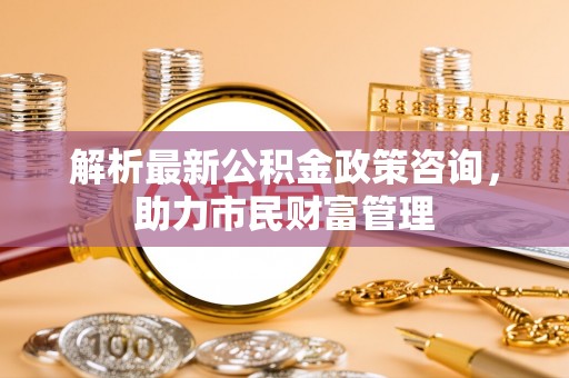 龙南解析最新公积金政策咨询，助力市民财富管理