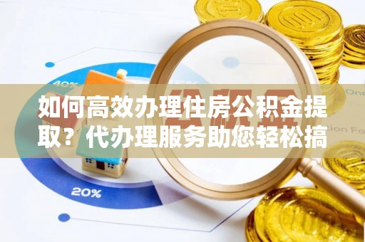 龙南如何高效办理住房公积金提取？代办理服务助您轻松搞定