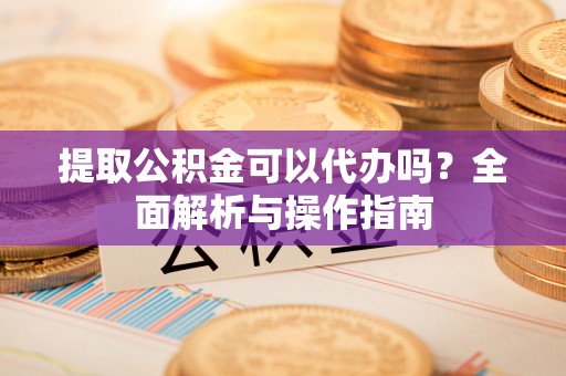龙南提取公积金可以代办吗？全面解析与操作指南