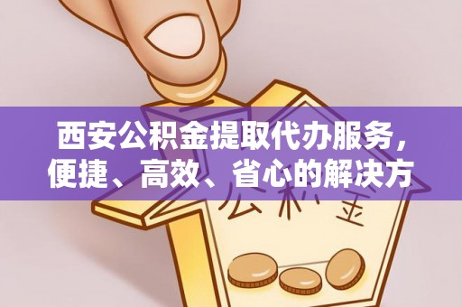 龙南西安公积金提取代办服务，便捷、高效、省心的解决方案