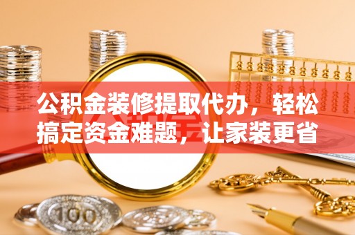龙南公积金装修提取代办，轻松搞定资金难题，让家装更省心