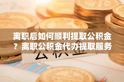 龙南离职后如何顺利提取公积金？离职公积金代办提取服务助力无忧办理