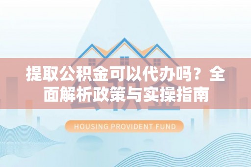 龙南提取公积金可以代办吗？全面解析政策与实操指南