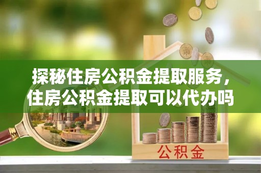 龙南探秘住房公积金提取服务，住房公积金提取可以代办吗的全方位解析