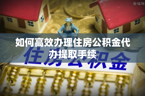 龙南如何高效办理住房公积金代办提取手续